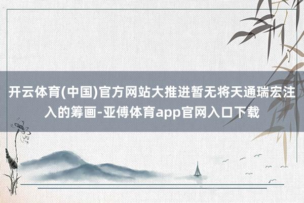 开云体育(中国)官方网站大推进暂无将天通瑞宏注入的筹画-亚傅体育app官网入口下载