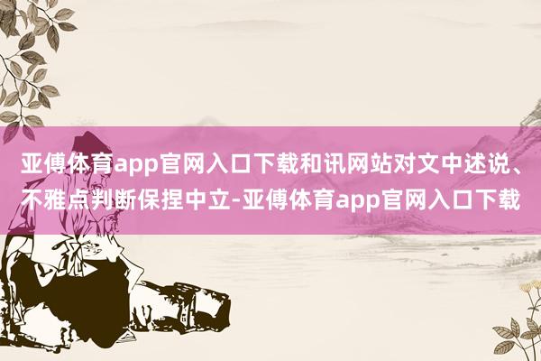 亚傅体育app官网入口下载和讯网站对文中述说、不雅点判断保捏中立-亚傅体育app官网入口下载