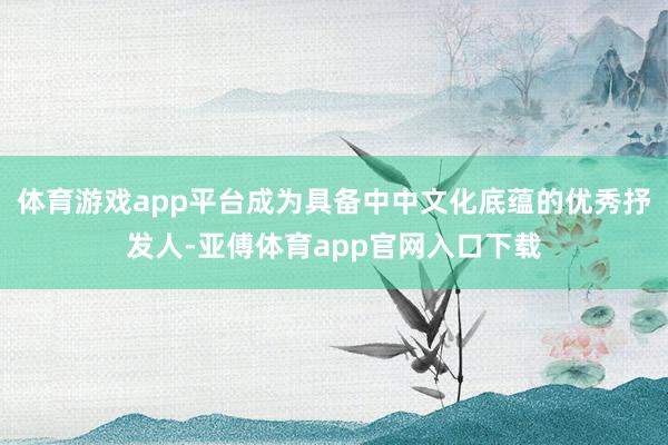 体育游戏app平台成为具备中中文化底蕴的优秀抒发人-亚傅体育app官网入口下载