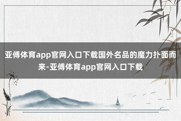 亚傅体育app官网入口下载国外名品的魔力扑面而来-亚傅体育app官网入口下载