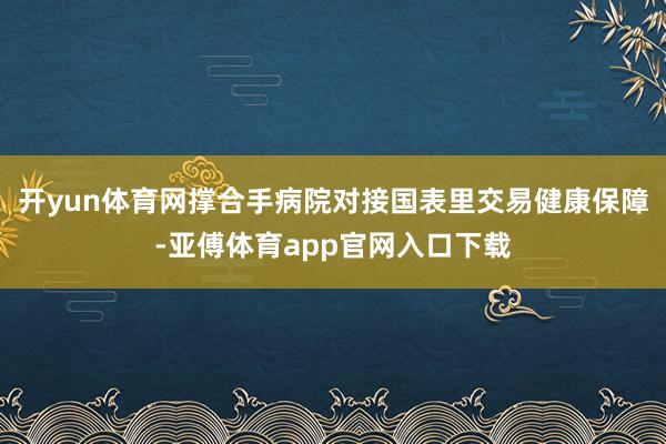 开yun体育网撑合手病院对接国表里交易健康保障-亚傅体育app官网入口下载