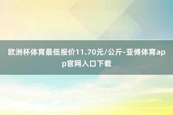 欧洲杯体育最低报价11.70元/公斤-亚傅体育app官网入口下载