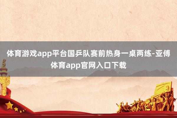 体育游戏app平台国乒队赛前热身一桌两练-亚傅体育app官网入口下载