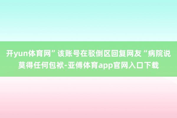 开yun体育网”该账号在驳倒区回复网友“病院说莫得任何包袱-亚傅体育app官网入