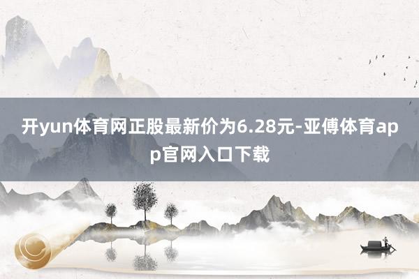 开yun体育网正股最新价为6.28元-亚傅体育app官网入口下载