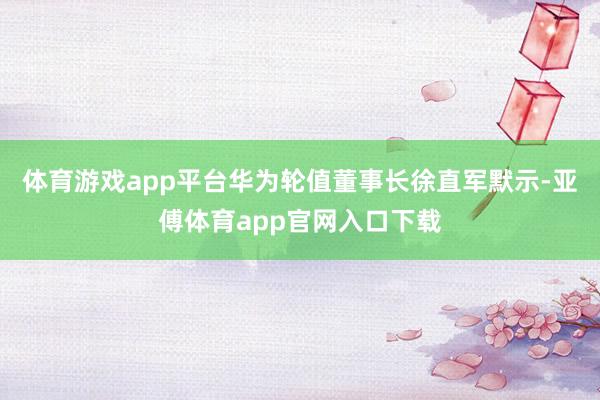 体育游戏app平台　　华为轮值董事长徐直军默示-亚傅体育app官网入口下载