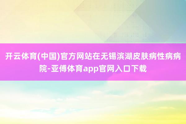 开云体育(中国)官方网站在无锡滨湖皮肤病性病病院-亚傅体育app官网入口下载