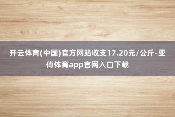 开云体育(中国)官方网站收支17.20元/公斤-亚傅体育app官网入口下载