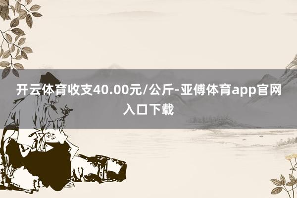 开云体育收支40.00元/公斤-亚傅体育app官网入口下载