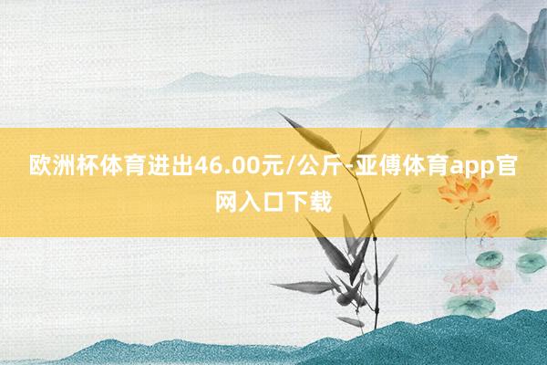 欧洲杯体育进出46.00元/公斤-亚傅体育app官网入口下载