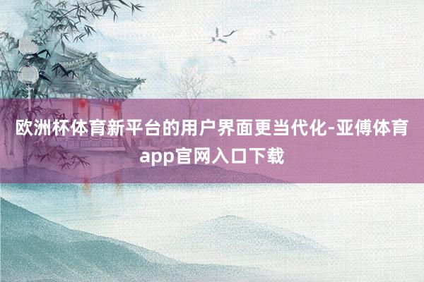 欧洲杯体育　　新平台的用户界面更当代化-亚傅体育app官网入口下载