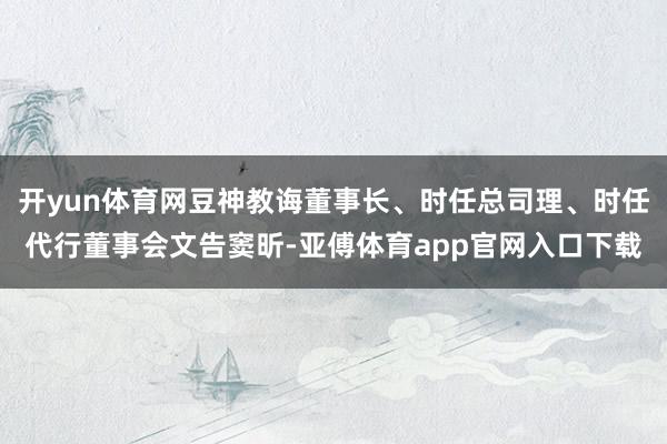 开yun体育网豆神教诲董事长、时任总司理、时任代行董事会文告窦昕-亚傅体育app