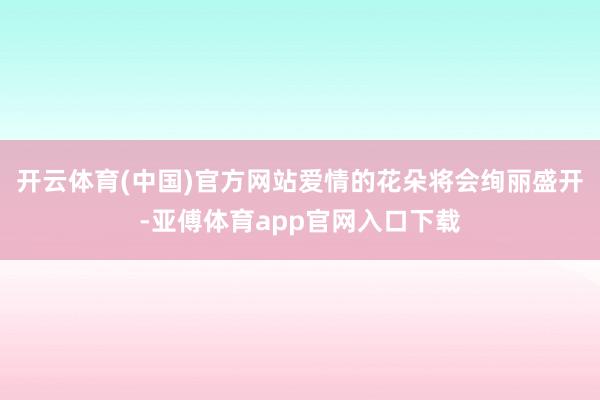 开云体育(中国)官方网站爱情的花朵将会绚丽盛开-亚傅体育app官网入口下载