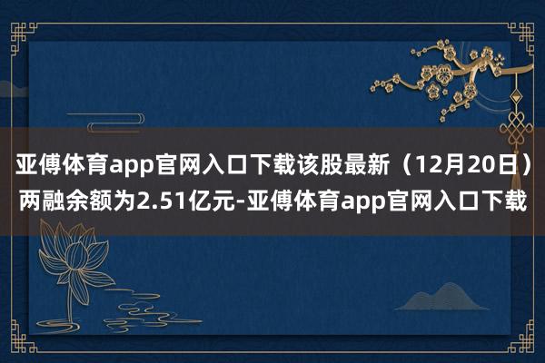 亚傅体育app官网入口下载该股最新（12月20日）两融余额为2.51亿元-亚傅体