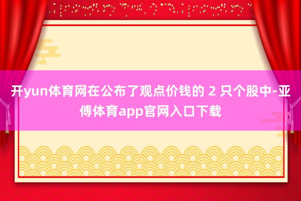 开yun体育网在公布了观点价钱的 2 只个股中-亚傅体育app官网入口下载