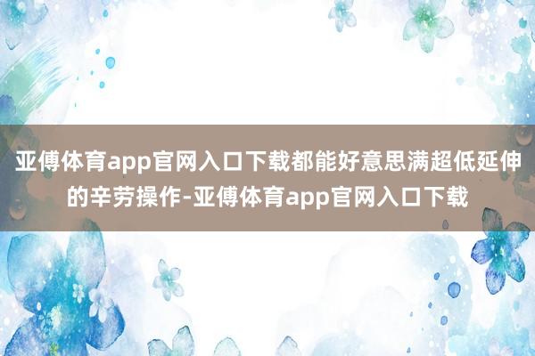 亚傅体育app官网入口下载都能好意思满超低延伸的辛劳操作-亚傅体育app官网入口下载