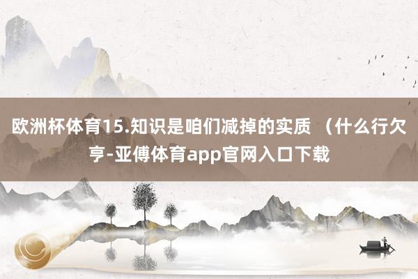 欧洲杯体育15.知识是咱们减掉的实质 （什么行欠亨-亚傅体育app官网入口下载