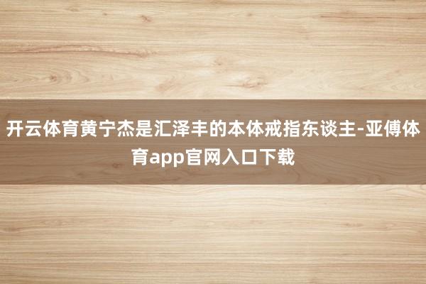 开云体育黄宁杰是汇泽丰的本体戒指东谈主-亚傅体育app官网入口下载