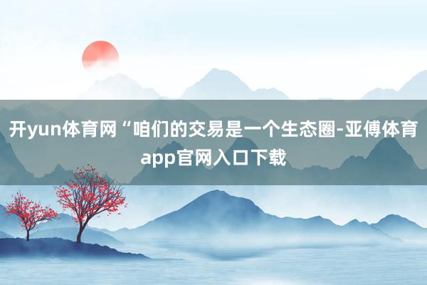 开yun体育网“咱们的交易是一个生态圈-亚傅体育app官网入口下载