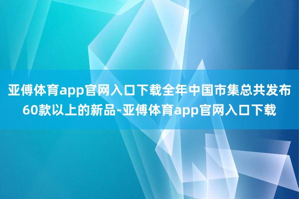 亚傅体育app官网入口下载全年中国市集总共发布60款以上的新品-亚傅体育app官网入口下载