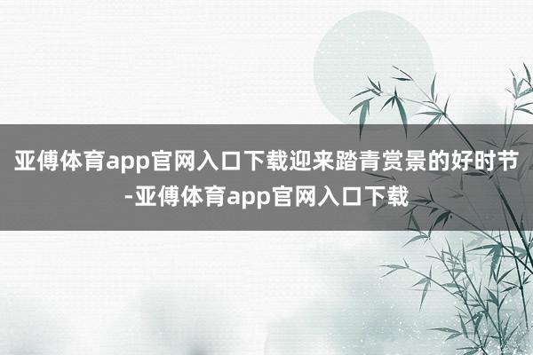 亚傅体育app官网入口下载迎来踏青赏景的好时节-亚傅体育app官网入口下载