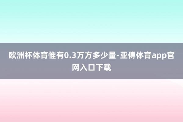 欧洲杯体育惟有0.3万方多少量-亚傅体育app官网入口下载