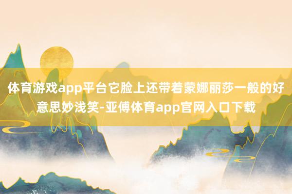 体育游戏app平台它脸上还带着蒙娜丽莎一般的好意思妙浅笑-亚傅体育app官网入口